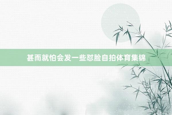 甚而就怕会发一些怼脸自拍体育集锦