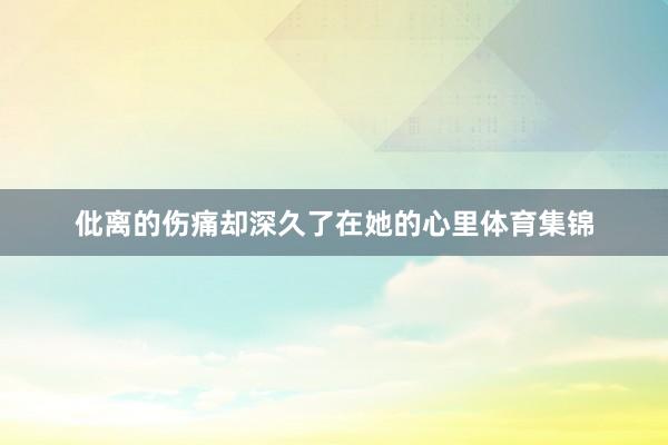 仳离的伤痛却深久了在她的心里体育集锦