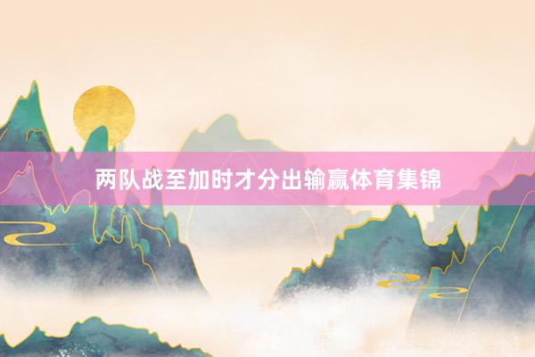 两队战至加时才分出输赢体育集锦
