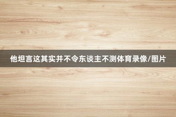 他坦言这其实并不令东谈主不测体育录像/图片
