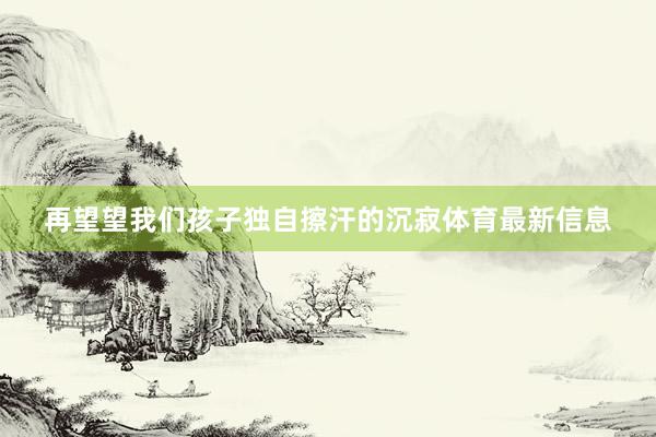 再望望我们孩子独自擦汗的沉寂体育最新信息