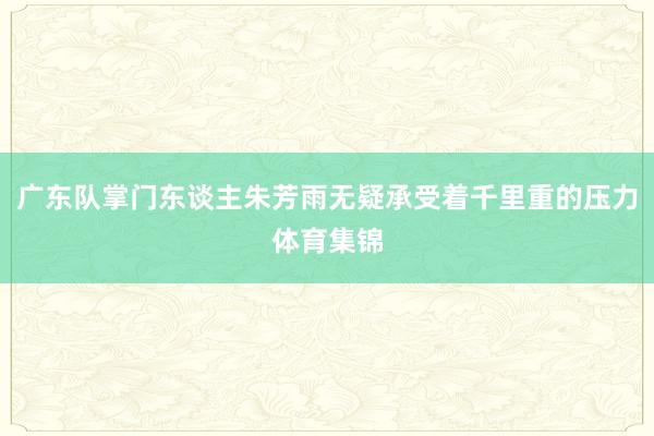 广东队掌门东谈主朱芳雨无疑承受着千里重的压力体育集锦