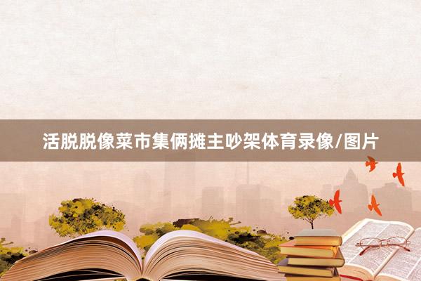 活脱脱像菜市集俩摊主吵架体育录像/图片