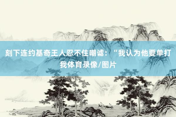 刻下连约基奇王人忍不住嘲谑:“我认为他要单打我体育录像/图片