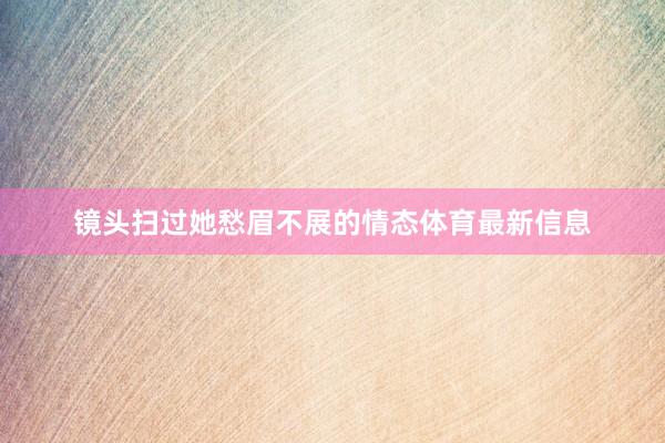 镜头扫过她愁眉不展的情态体育最新信息