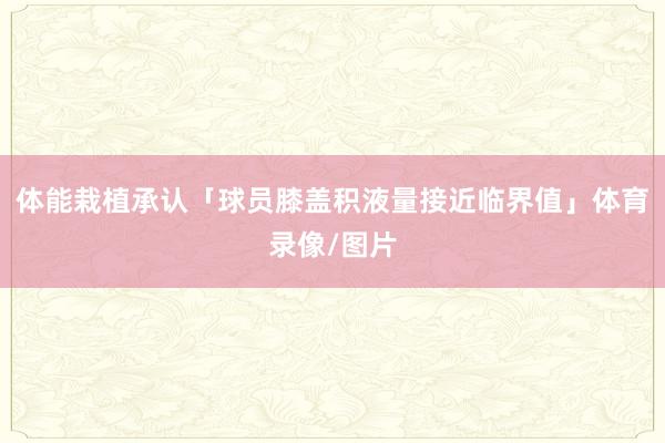 体能栽植承认「球员膝盖积液量接近临界值」体育录像/图片