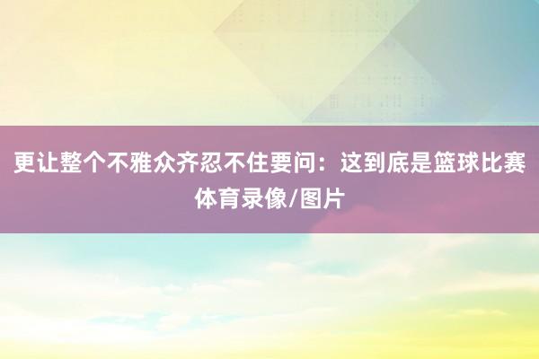更让整个不雅众齐忍不住要问：这到底是篮球比赛体育录像/图片