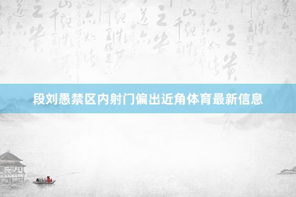 段刘愚禁区内射门偏出近角体育最新信息