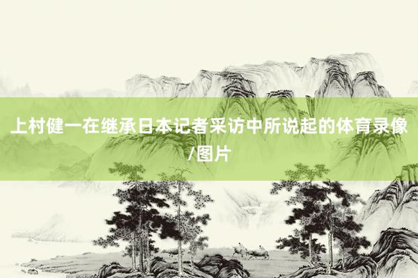 上村健一在继承日本记者采访中所说起的体育录像/图片