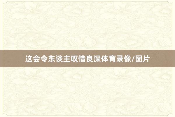 这会令东谈主叹惜良深体育录像/图片