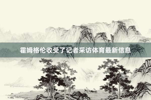 霍姆格伦收受了记者采访体育最新信息