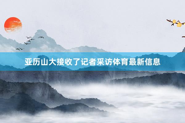 亚历山大接收了记者采访体育最新信息