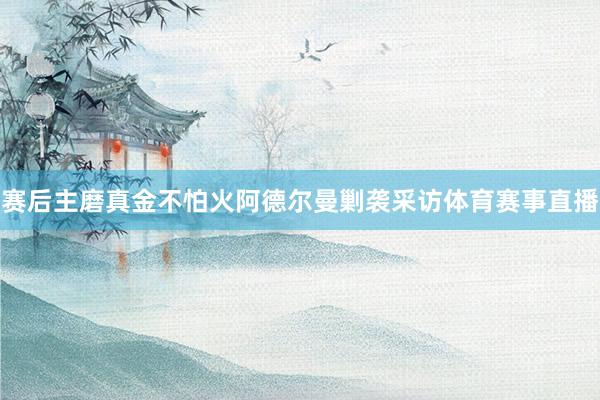 赛后主磨真金不怕火阿德尔曼剿袭采访体育赛事直播