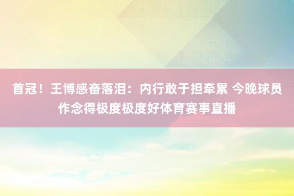 首冠！王博感奋落泪：内行敢于担牵累 今晚球员作念得极度极度好体育赛事直播