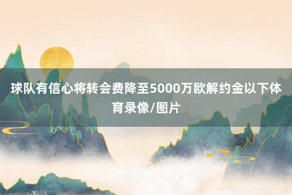 球队有信心将转会费降至5000万欧解约金以下体育录像/图片