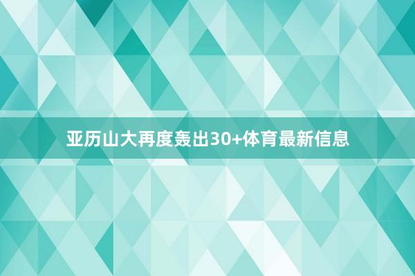 亚历山大再度轰出30+体育最新信息