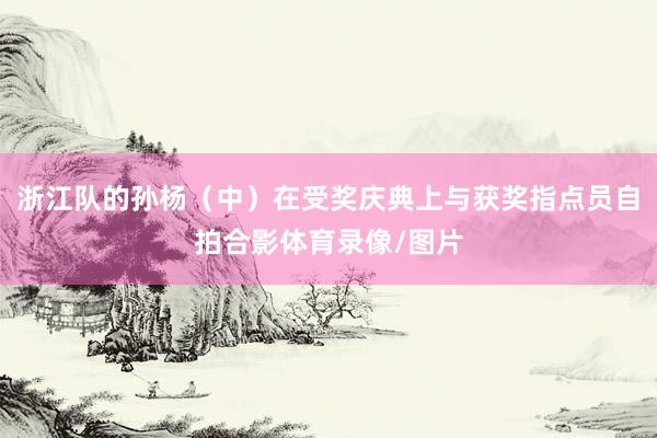 浙江队的孙杨（中）在受奖庆典上与获奖指点员自拍合影体育录像/图片