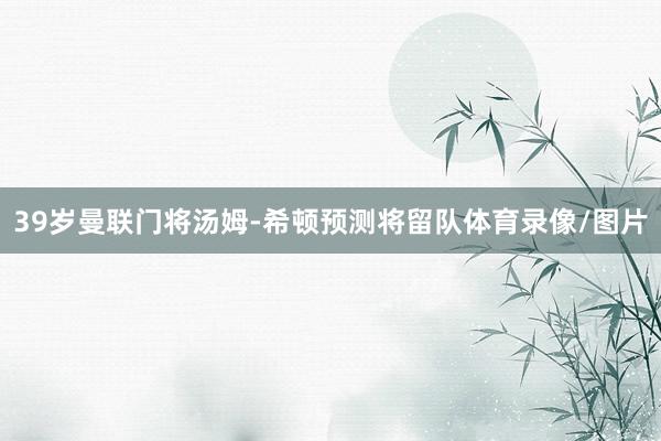 39岁曼联门将汤姆-希顿预测将留队体育录像/图片
