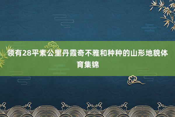 领有28平素公里丹霞奇不雅和种种的山形地貌体育集锦