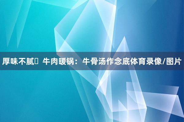 厚味不腻▪牛肉暖锅：牛骨汤作念底体育录像/图片