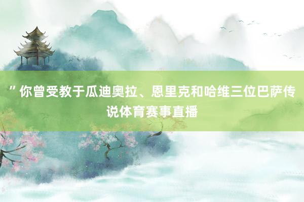 ”你曾受教于瓜迪奥拉、恩里克和哈维三位巴萨传说体育赛事直播