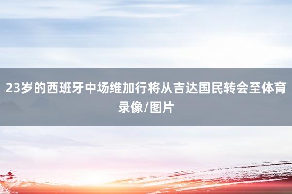 23岁的西班牙中场维加行将从吉达国民转会至体育录像/图片