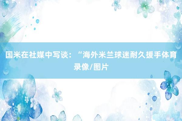 国米在社媒中写谈：“海外米兰球迷耐久援手体育录像/图片