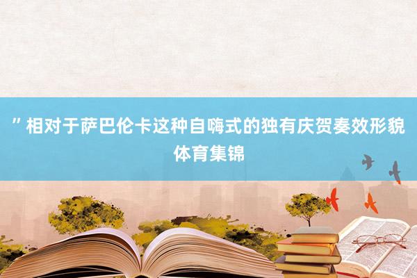 ”相对于萨巴伦卡这种自嗨式的独有庆贺奏效形貌体育集锦
