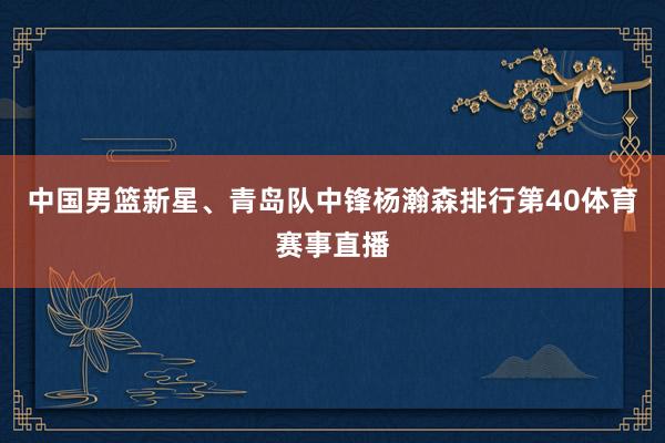 中国男篮新星、青岛队中锋杨瀚森排行第40体育赛事直播