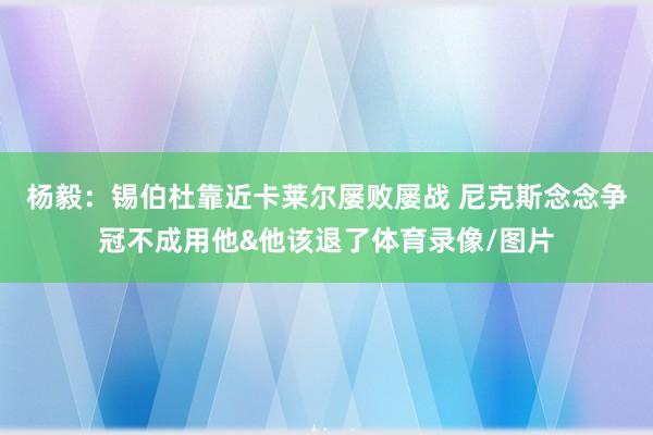 杨毅：锡伯杜靠近卡莱尔屡败屡战 尼克斯念念争冠不成用他&他该退了体育录像/图片