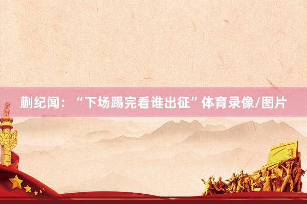 蒯纪闻：“下场踢完看谁出征”体育录像/图片