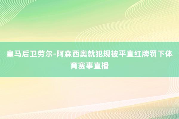 皇马后卫劳尔-阿森西奥就犯规被平直红牌罚下体育赛事直播