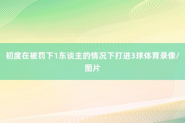 初度在被罚下1东谈主的情况下打进3球体育录像/图片