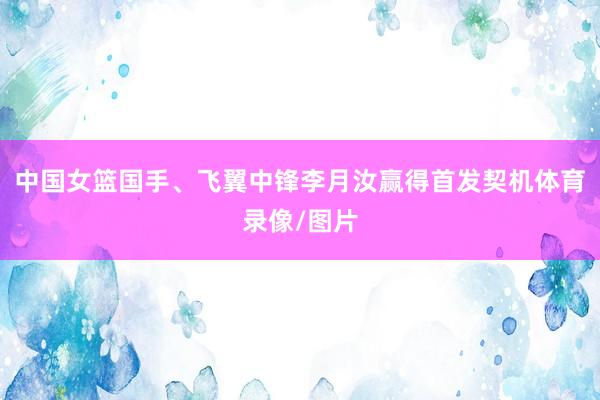 中国女篮国手、飞翼中锋李月汝赢得首发契机体育录像/图片
