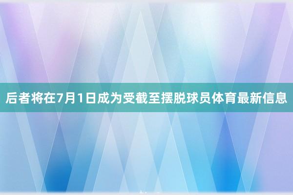 后者将在7月1日成为受截至摆脱球员体育最新信息