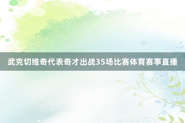 武克切维奇代表奇才出战35场比赛体育赛事直播