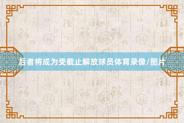 后者将成为受截止解放球员体育录像/图片