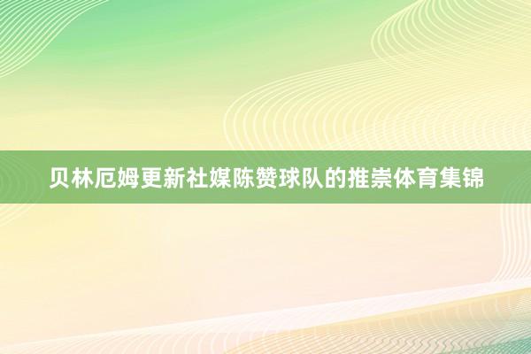 贝林厄姆更新社媒陈赞球队的推崇体育集锦