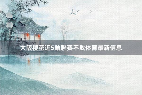 大阪櫻花近5輪聯賽不敗体育最新信息