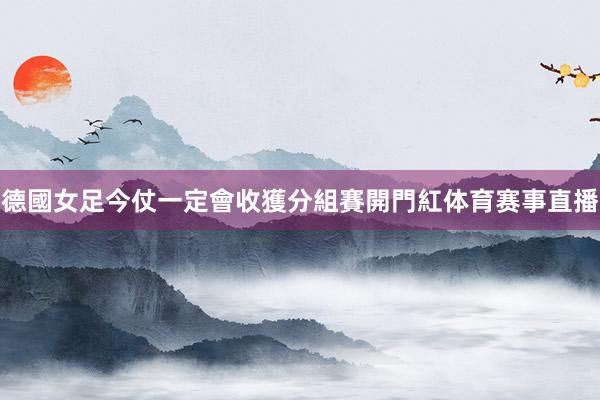 德國女足今仗一定會收獲分組賽開門紅体育赛事直播