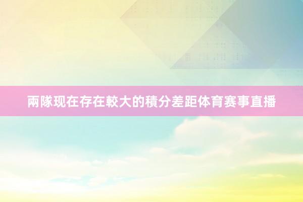 兩隊现在存在較大的積分差距体育赛事直播