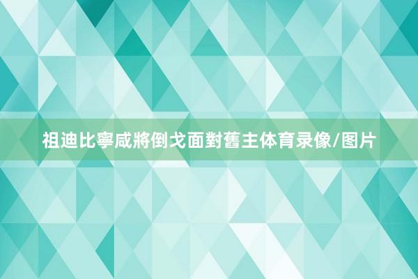 祖迪比寧咸將倒戈面對舊主体育录像/图片