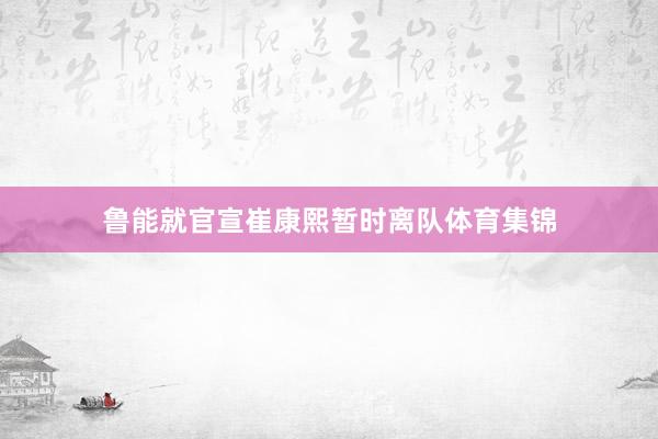 鲁能就官宣崔康熙暂时离队体育集锦