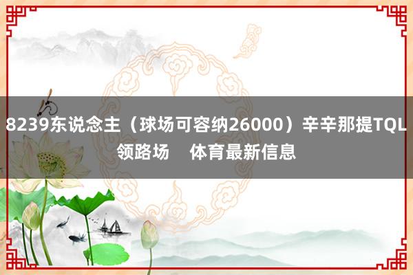 8239东说念主（球场可容纳26000）辛辛那提TQL领路场    体育最新信息