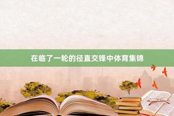 在临了一轮的径直交锋中体育集锦