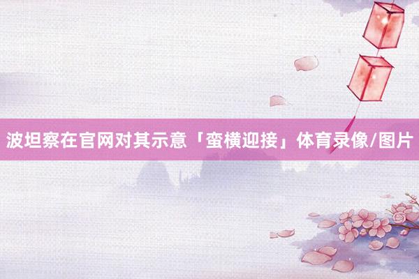 波坦察在官网对其示意「蛮横迎接」体育录像/图片