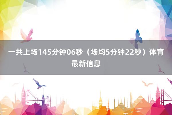 一共上场145分钟06秒（场均5分钟22秒）体育最新信息