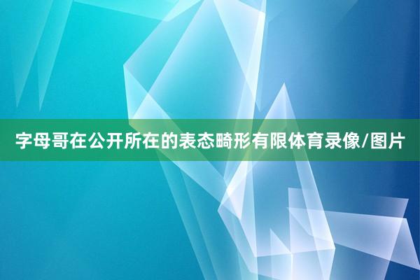 字母哥在公开所在的表态畸形有限体育录像/图片