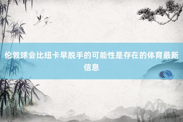 伦敦球会比纽卡早脱手的可能性是存在的体育最新信息