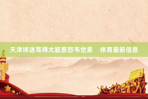 天津球迷骂得太脏惹怒韦世豪    体育最新信息